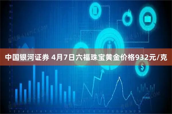 中国银河证券 4月7日六福珠宝黄金价格932元/克