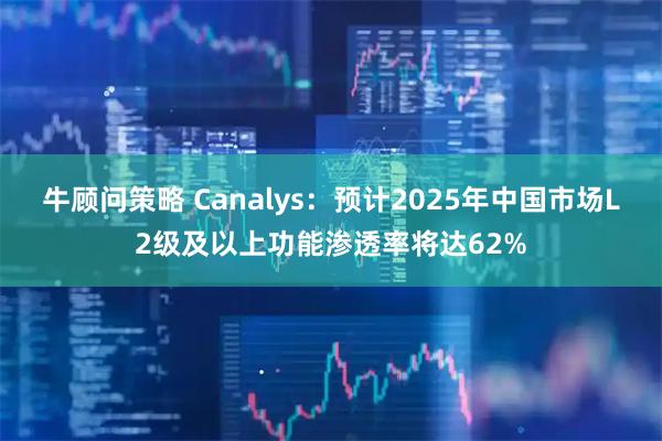 牛顾问策略 Canalys：预计2025年中国市场L2级及以上功能渗透率将达62%