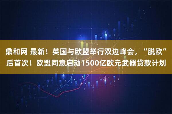 鼎和网 最新！英国与欧盟举行双边峰会，“脱欧”后首次！欧盟同意启动1500亿欧元武器贷款计划