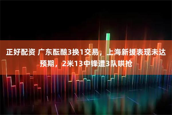 正好配资 广东酝酿3换1交易，上海新援表现未达预期，2米13中锋遭3队哄抢