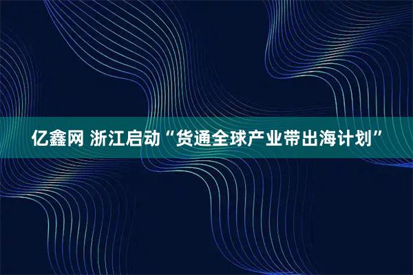 亿鑫网 浙江启动“货通全球产业带出海计划”