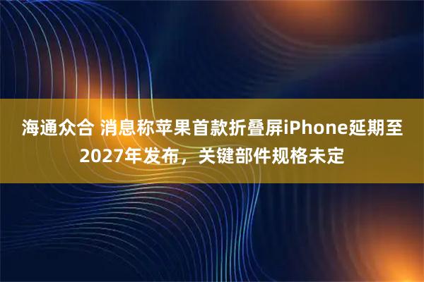 海通众合 消息称苹果首款折叠屏iPhone延期至2027年发布，关键部件规格未定