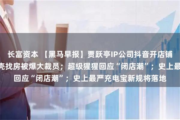 长富资本 【黑马早报】贾跃亭IP公司抖音开店铺，一件夹克799；贝壳找房被爆大裁员；超级猩猩回应“闭店潮”；史上最严充电宝新规将落地