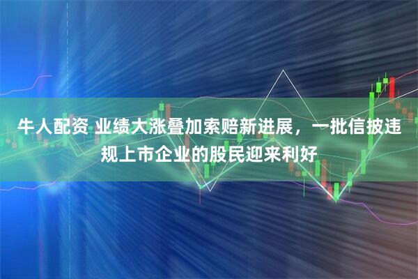 牛人配资 业绩大涨叠加索赔新进展，一批信披违规上市企业的股民迎来利好