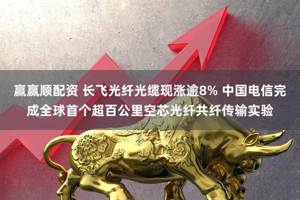 赢赢顺配资 长飞光纤光缆现涨逾8% 中国电信完成全球首个超百公里空芯光纤共纤传输实验