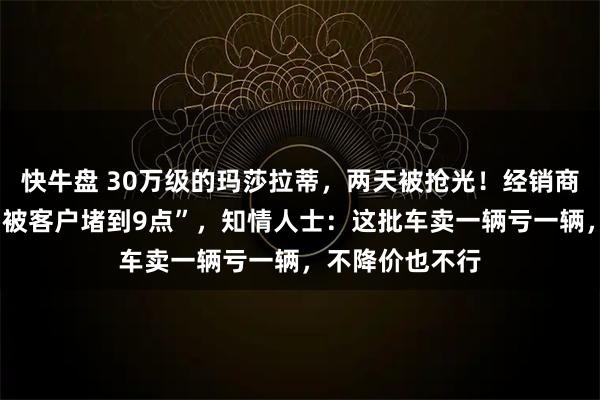 快牛盘 30万级的玛莎拉蒂，两天被抢光！经销商称“6点下班，被客户堵到9点”，知情人士：这批车卖一辆亏一辆，不降价也不行