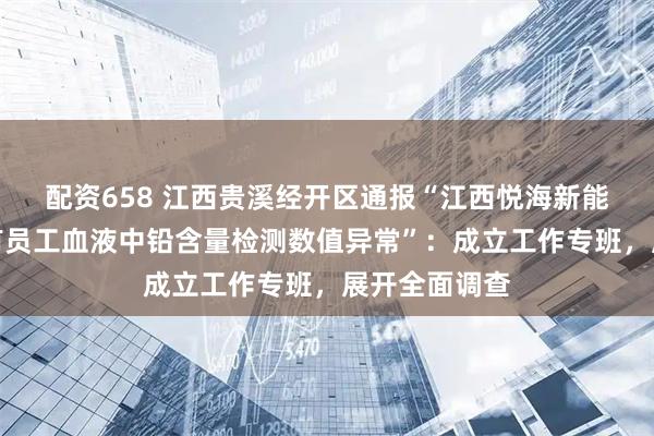 配资658 江西贵溪经开区通报“江西悦海新能源有限公司有员工血液中铅含量检测数值异常”：成立工作专班，展开全面调查