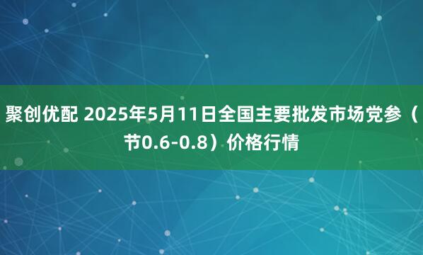 聚创优配 2025年5月11日全国主要批发市场党参（节0.6-0.8）价格行情