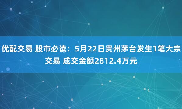 优配交易 股市必读：5月22日贵州茅台发生1笔大宗交易 成交金额2812.4万元