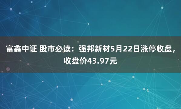 富鑫中证 股市必读：强邦新材5月22日涨停收盘，收盘价43.97元