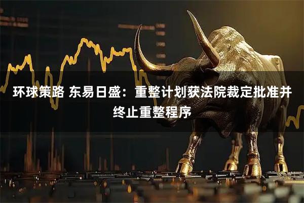 环球策路 东易日盛：重整计划获法院裁定批准并终止重整程序