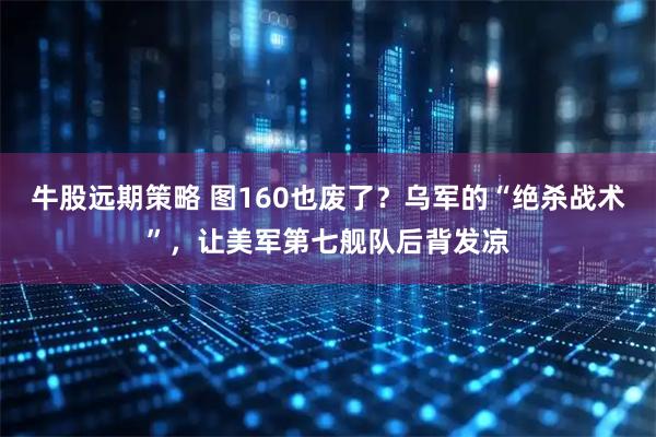 牛股远期策略 图160也废了？乌军的“绝杀战术”，让美军第七舰队后背发凉