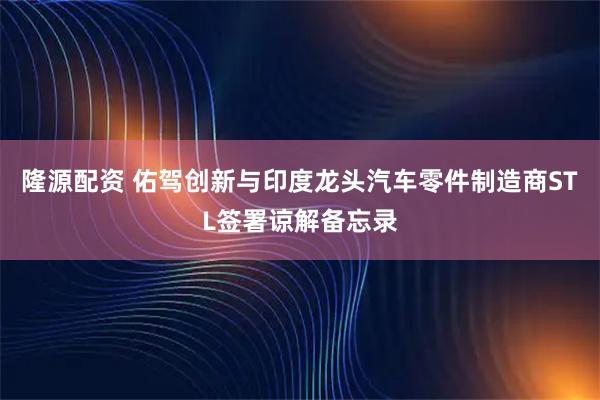 隆源配资 佑驾创新与印度龙头汽车零件制造商STL签署谅解备忘录