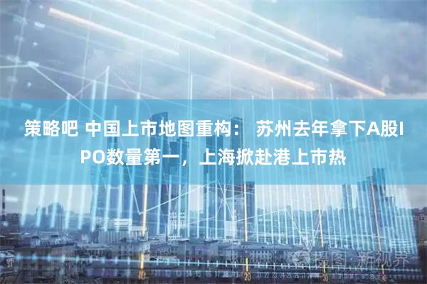 策略吧 中国上市地图重构： 苏州去年拿下A股IPO数量第一，上海掀赴港上市热
