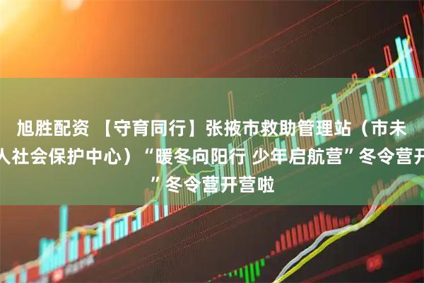 旭胜配资 【守育同行】张掖市救助管理站（市未成年人社会保护中心）“暖冬向阳行 少年启航营”冬令营开营啦