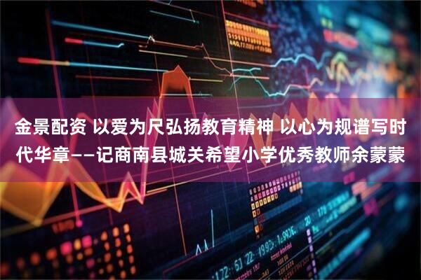 金景配资 以爱为尺弘扬教育精神 以心为规谱写时代华章——记商南县城关希望小学优秀教师余蒙蒙