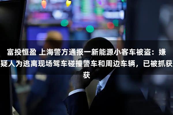 富投恒盈 上海警方通报一新能源小客车被盗：嫌疑人为逃离现场驾车碰撞警车和周边车辆，已被抓获
