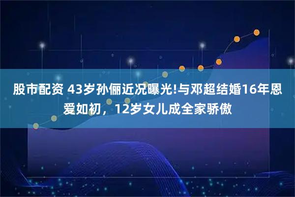 股市配资 43岁孙俪近况曝光!与邓超结婚16年恩爱如初，12岁女儿成全家骄傲