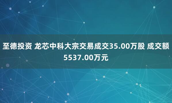 至德投资 龙芯中科大宗交易成交35.00万股 成交额5537.00万元