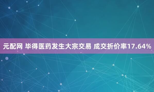元配网 毕得医药发生大宗交易 成交折价率17.64%