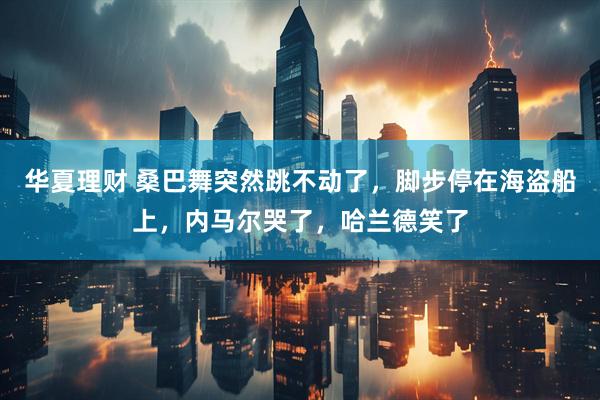 华夏理财 桑巴舞突然跳不动了,脚步停在海盗船上,内马尔哭了,哈兰德笑了