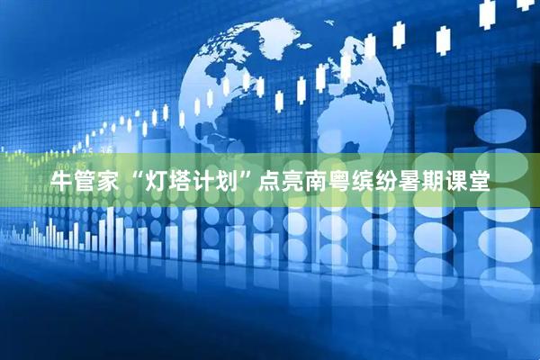 牛管家 “灯塔计划”点亮南粤缤纷暑期课堂