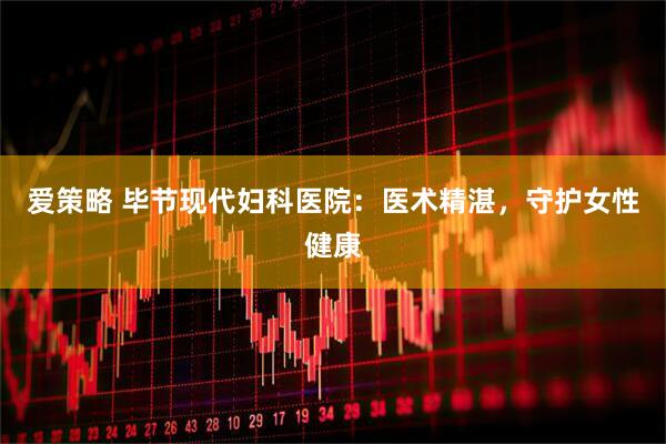 爱策略 毕节现代妇科医院：医术精湛，守护女性健康